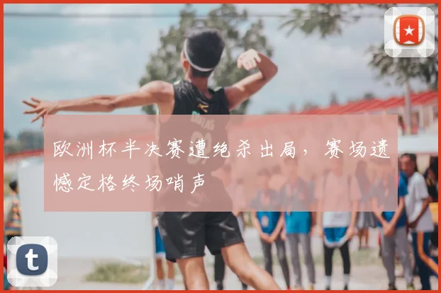 欧洲杯半决赛遭绝杀出局,赛场遗憾定格终场哨声