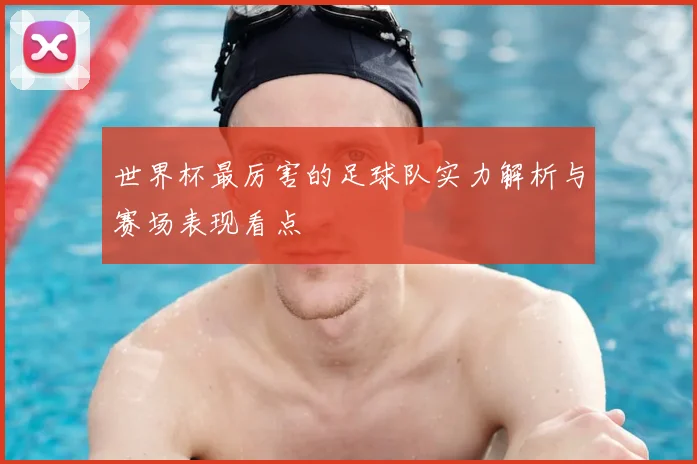 世界杯最厉害的足球队实力解析与赛场表现看点