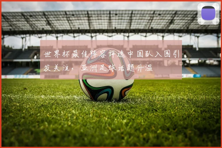 世界杯最佳阵容评选中国队入围引发关注,亚洲足球话题升温