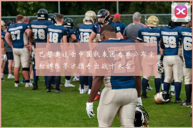 巴黎奥运会中国代表团名单公布全红婵陈芋汐携手出战十米台