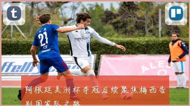 阿根廷美洲杯夺冠后续聚焦梅西告别国家队之路
