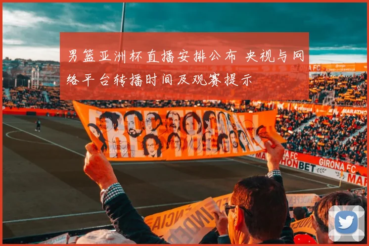 男篮亚洲杯直播安排公布 央视与网络平台转播时间及观赛提示