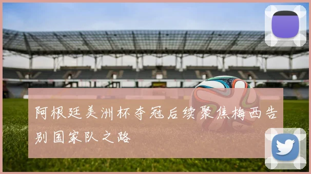 阿根廷美洲杯夺冠后续聚焦梅西告别国家队之路