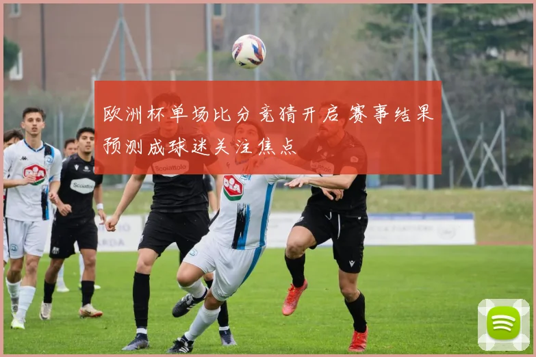 欧洲杯单场比分竞猜开启 赛事结果预测成球迷关注焦点