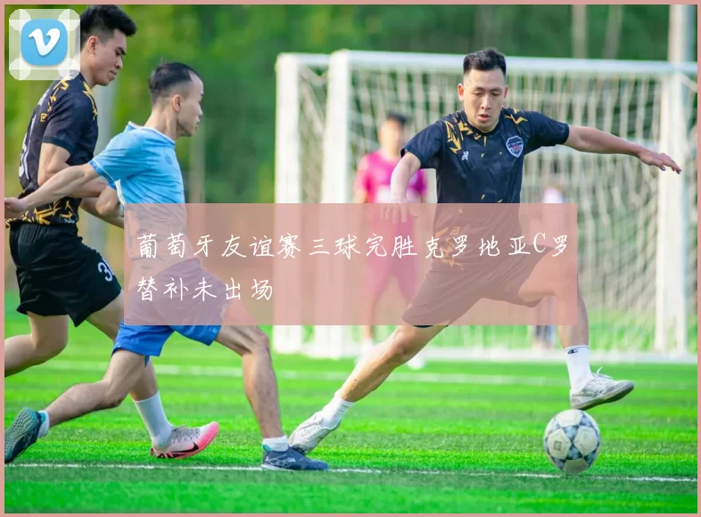 葡萄牙友谊赛三球完胜克罗地亚C罗替补未出场