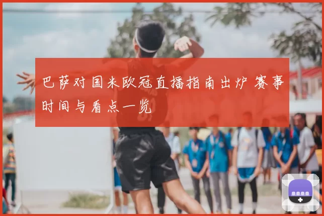 巴萨对国米欧冠直播指南出炉 赛事时间与看点一览