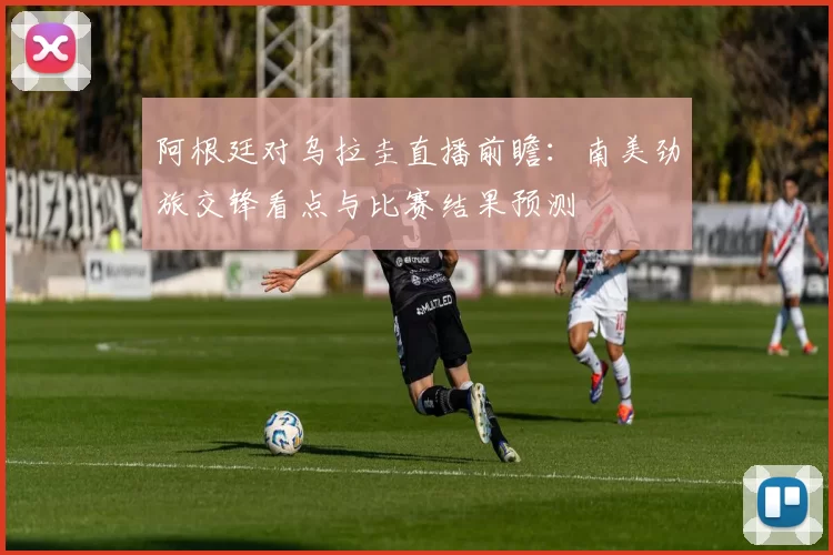 阿根廷对乌拉圭直播前瞻：南美劲旅交锋看点与比赛结果预测