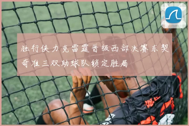 独行侠力克雷霆晋级西部决赛东契奇准三双助球队锁定胜局