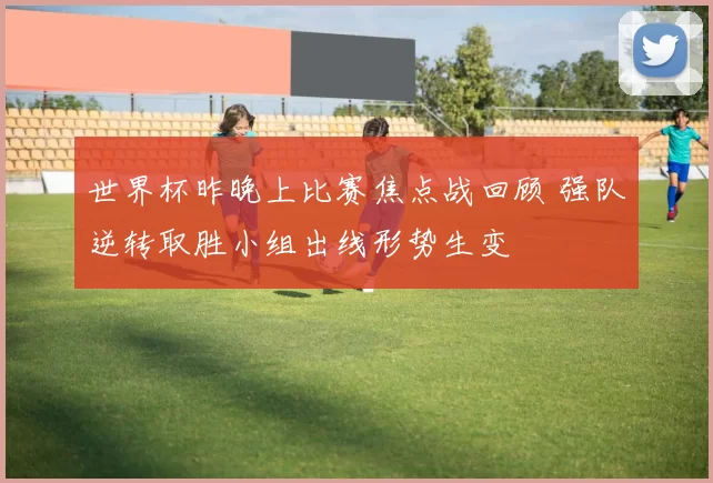 世界杯昨晚上比赛焦点战回顾 强队逆转取胜小组出线形势生变