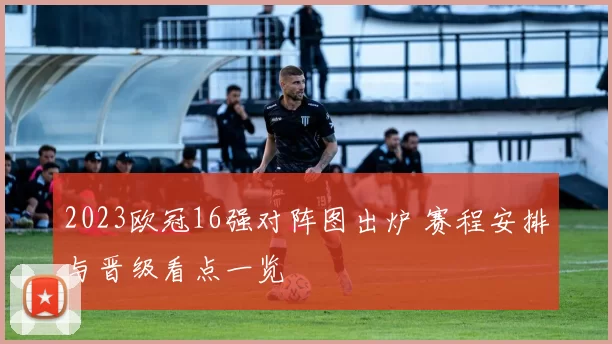 2023欧冠16强对阵图出炉 赛程安排与晋级看点一览
