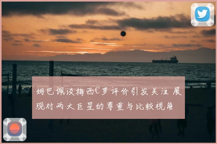 姆巴佩谈梅西C罗评价引发关注 展现对两大巨星的尊重与比较视角