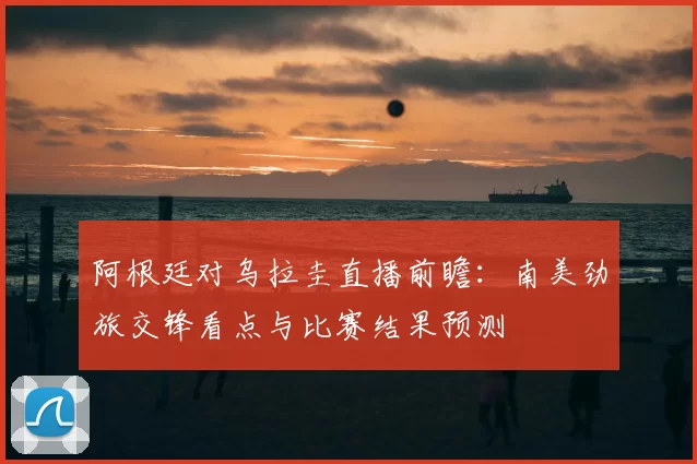 阿根廷对乌拉圭直播前瞻：南美劲旅交锋看点与比赛结果预测