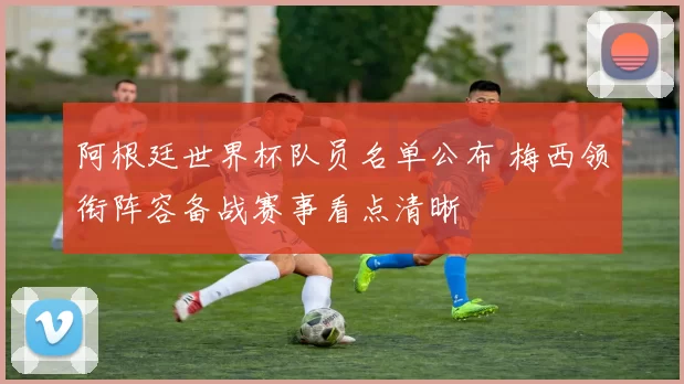 阿根廷世界杯队员名单公布 梅西领衔阵容备战赛事看点清晰