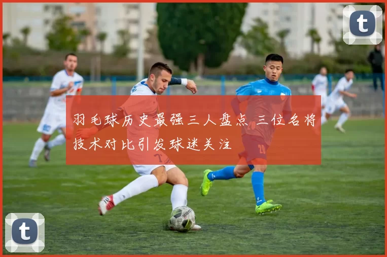 羽毛球历史最强三人盘点 三位名将技术对比引发球迷关注