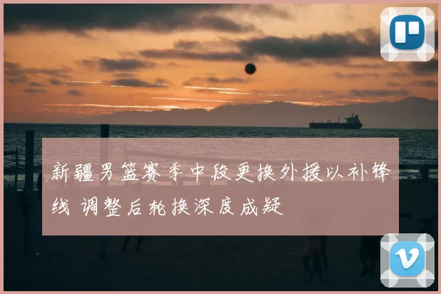 新疆男篮赛季中段更换外援以补锋线 调整后轮换深度成疑