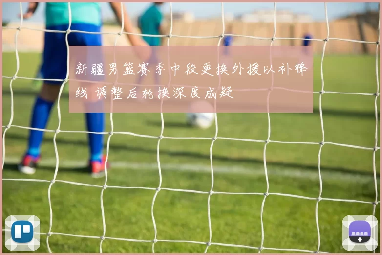 新疆男篮赛季中段更换外援以补锋线 调整后轮换深度成疑