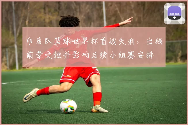 印度队篮球世界杯首战失利，出线前景受挫并影响后续小组赛安排