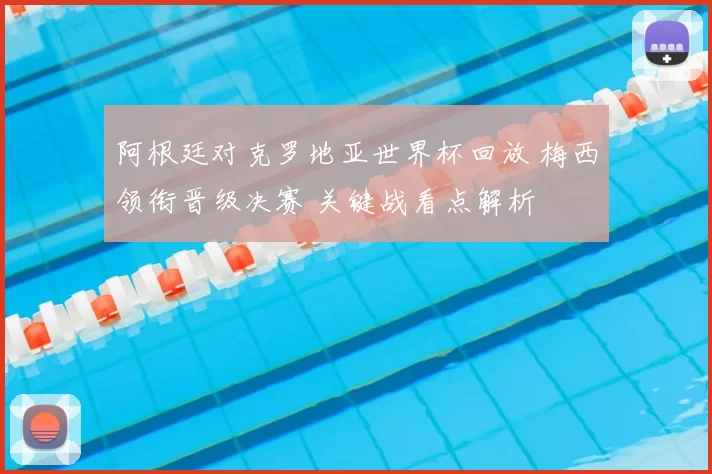 阿根廷对克罗地亚世界杯回放 梅西领衔晋级决赛 关键战看点解析