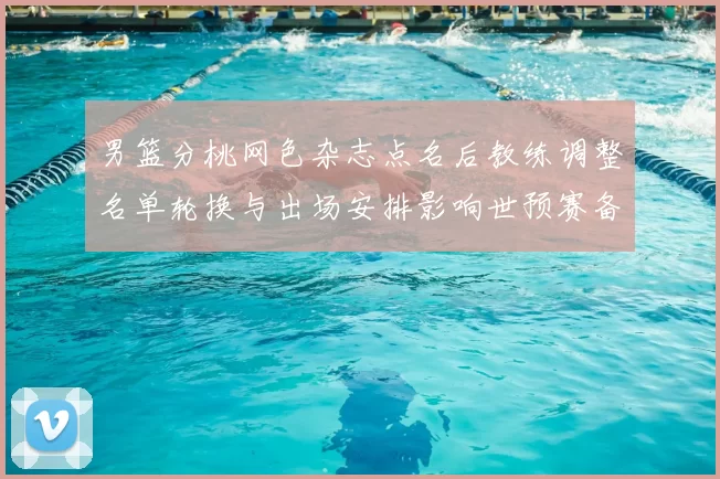 男篮分桃网色杂志点名后教练调整名单轮换与出场安排影响世预赛备战