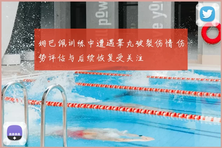 姆巴佩训练中遭遇睾丸破裂伤情 伤势评估与后续恢复受关注