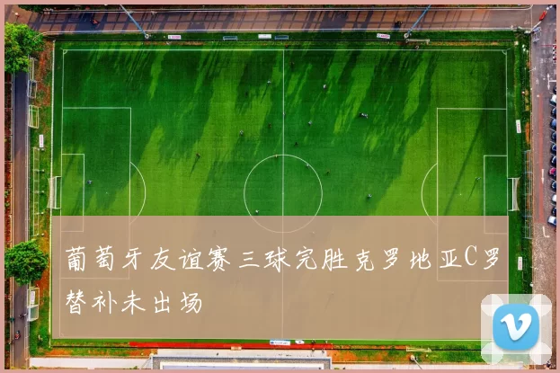 葡萄牙友谊赛三球完胜克罗地亚C罗替补未出场