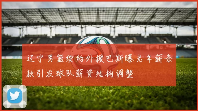 辽宁男篮续约外援巴斯曝光年薪条款引发球队薪资结构调整