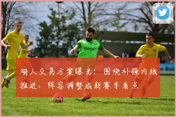 湖人交易方案曝光：围绕补强内线推进，阵容调整成新赛季看点