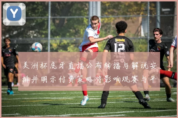 美洲杯虎牙直播公布转播与解说安排并明示付费策略将影响观赛与平台权益