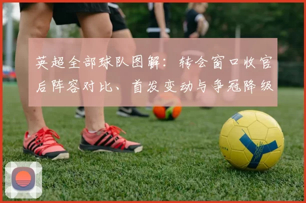 英超全部球队图解：转会窗口收官后阵容对比、首发变动与争冠降级看点