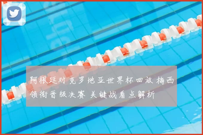 阿根廷对克罗地亚世界杯回放 梅西领衔晋级决赛 关键战看点解析