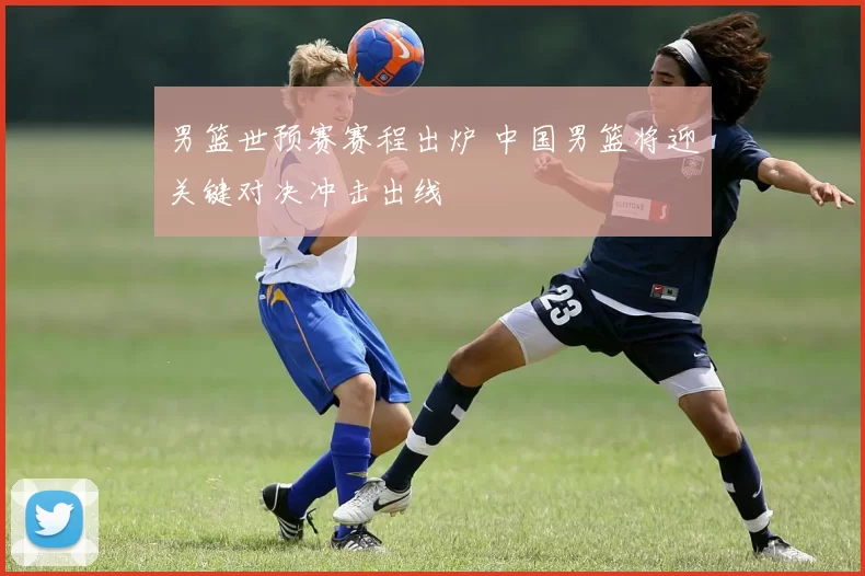 男篮世预赛赛程出炉 中国男篮将迎关键对决冲击出线