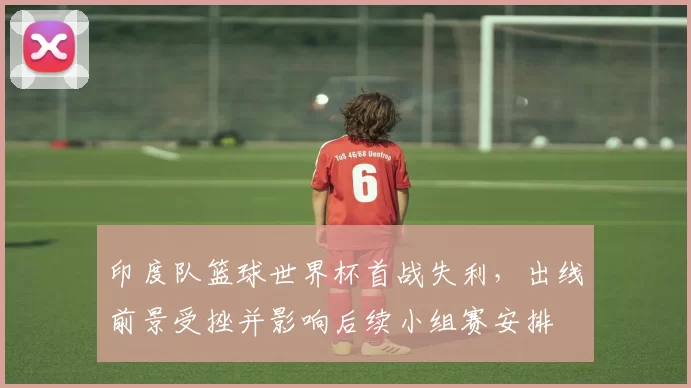 印度队篮球世界杯首战失利,出线前景受挫并影响后续小组赛安排