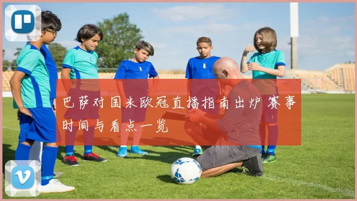 巴萨对国米欧冠直播指南出炉 赛事时间与看点一览