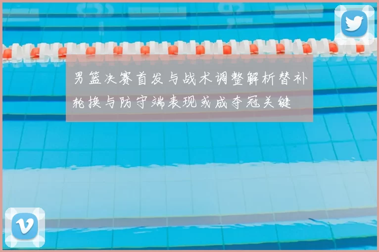 男篮决赛首发与战术调整解析替补轮换与防守端表现或成夺冠关键