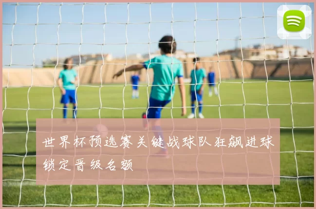 世界杯预选赛关键战球队狂飙进球锁定晋级名额