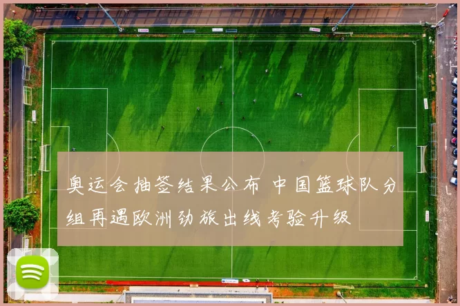 奥运会抽签结果公布 中国篮球队分组再遇欧洲劲旅出线考验升级