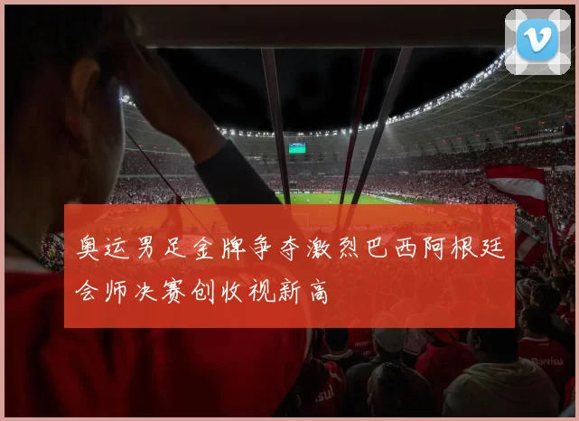奥运男足金牌争夺激烈巴西阿根廷会师决赛创收视新高