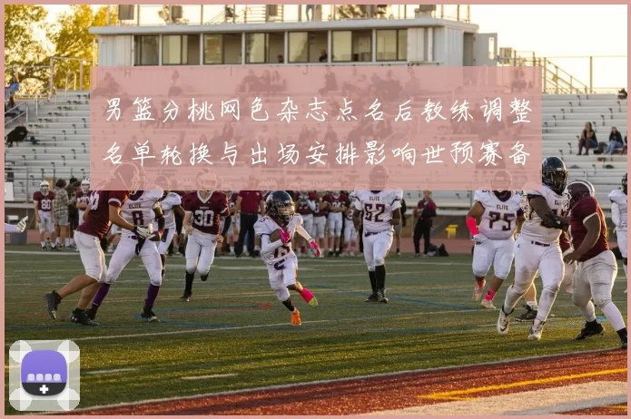 男篮分桃网色杂志点名后教练调整名单轮换与出场安排影响世预赛备战