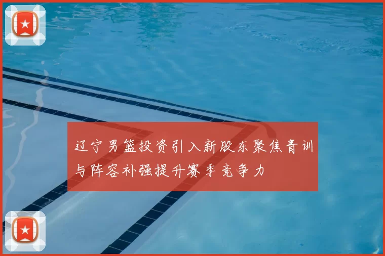 辽宁男篮投资引入新股东聚焦青训与阵容补强提升赛季竞争力