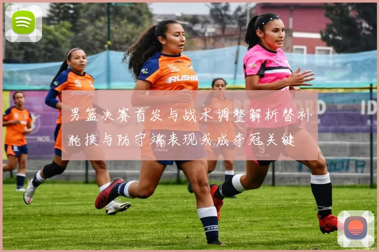 男篮决赛首发与战术调整解析替补轮换与防守端表现或成夺冠关键